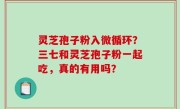 灵芝孢子粉入微循环？三七和灵芝孢子粉一起吃，真的有用吗？