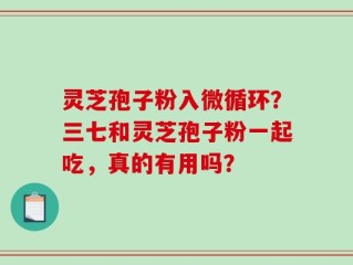 灵芝孢子粉入微循环？三七和灵芝孢子粉一起吃，真的有用吗？