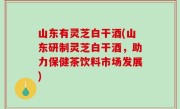 山东有灵芝白干酒(山东研制灵芝白干酒，助力保健茶饮料市场发展)