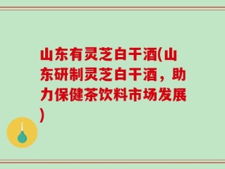 山东有灵芝白干酒(山东研制灵芝白干酒，助力保健茶饮料市场发展)