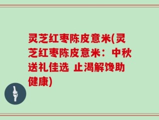 灵芝红枣陈皮意米(灵芝红枣陈皮意米：中秋送礼佳选 止渴解馋助健康)