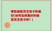 哪款破壁灵芝孢子粉最好(如何选择最好的破壁灵芝孢子粉？)