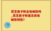 灵芝孢子粉含有碱性吗_灵芝孢子粉是否具有碱性特性？