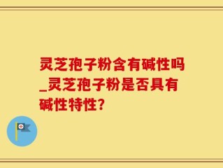 灵芝孢子粉含有碱性吗_灵芝孢子粉是否具有碱性特性？