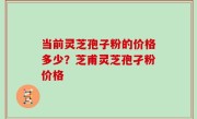当前灵芝孢子粉的价格多少？芝甫灵芝孢孑粉价格