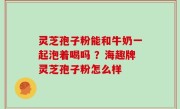 灵芝孢子粉能和牛奶一起泡着喝吗 ？海趣牌灵芝孢子粉怎么样