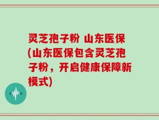 灵芝孢子粉 山东医保(山东医保包含灵芝孢子粉，开启健康保障新模式)