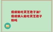 癌症能吃灵芝孢子油？癌症病人能吃灵芝孢子粉吗