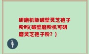 研磨机能破壁灵芝孢子粉吗(破壁磨粉机可研磨灵芝孢子粉？)