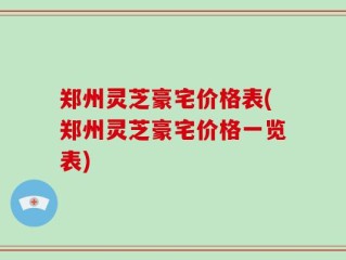 郑州灵芝豪宅价格表(郑州灵芝豪宅价格一览表)