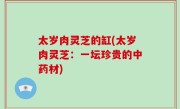 太岁肉灵芝的缸(太岁肉灵芝：一坛珍贵的中药材)