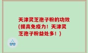 天津灵芝孢子粉的功效(提高免疫力！天津灵芝孢子粉益处多！)