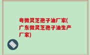 粤微灵芝孢子油厂家(广东微灵芝孢子油生产厂家)