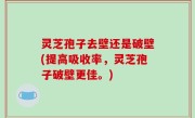灵芝孢子去壁还是破壁(提高吸收率，灵芝孢子破壁更佳。)