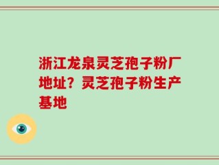 浙江龙泉灵芝孢子粉厂地址？灵芝孢子粉生产基地