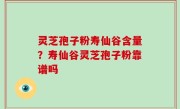 灵芝孢子粉寿仙谷含量？寿仙谷灵芝孢子粉靠谱吗
