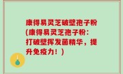 康得易灵芝破壁孢子粉(康得易灵芝孢子粉：打破壁挥发菌精华，提升免疫力！)
