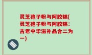 灵芝孢子粉与阿胶糕(灵芝孢子粉与阿胶糕：古老中华滋补品合二为一)