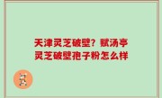 天津灵芝破壁？赋汤亭灵芝破壁孢子粉怎么样