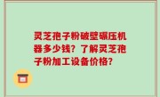灵芝孢子粉破壁碾压机器多少钱？了解灵芝孢子粉加工设备价格？