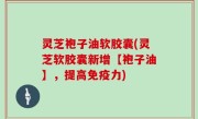 灵芝袍子油软胶囊(灵芝软胶囊新增【袍子油】，提高免疫力)