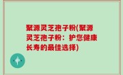 聚源灵芝孢子粉(聚源灵芝孢子粉：护您健康长寿的最佳选择)