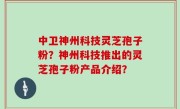 中卫神州科技灵芝孢子粉？神州科技推出的灵芝孢子粉产品介绍？