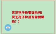 灵芝孢子粉要交税吗(灵芝孢子粉是否需要缴税？)