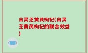 白灵芝黄芪枸杞(白灵芝黄芪枸杞的联合效益)