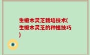 生椴木灵芝栽培技术(生椴木灵芝的种植技巧)
