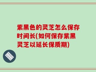 紫黑色的灵芝怎么保存时间长(如何保存紫黑灵芝以延长保质期)