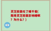 灵芝胶囊吃了睡不着(服用灵芝胶囊影响睡眠？为什么？)