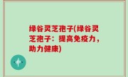 绿谷灵芝孢子(绿谷灵芝孢子：提高免疫力，助力健康)