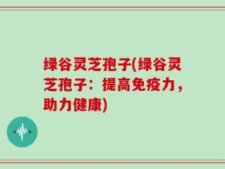 绿谷灵芝孢子(绿谷灵芝孢子：提高免疫力，助力健康)