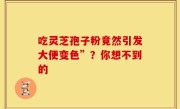 吃灵芝孢子粉竟然引发大便变色”？你想不到的