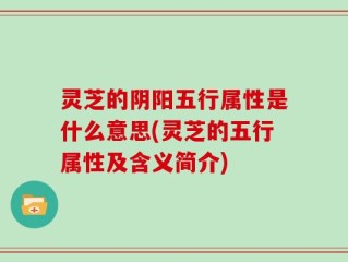 灵芝的阴阳五行属性是什么意思(灵芝的五行属性及含义简介)