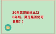 20年灵芝能吃么(20年后，灵芝是否仍可食用？)