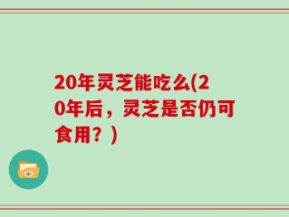 20年灵芝能吃么(20年后，灵芝是否仍可食用？)