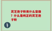 灵芝孢子粉用什么容器？什么是纯正的灵芝孢子粉