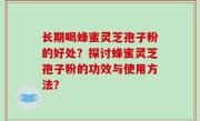 长期喝蜂蜜灵芝孢子粉的好处？探讨蜂蜜灵芝孢子粉的功效与使用方法？