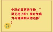 中药的灵芝孢子粉_“灵芝孢子粉：提升免疫力与健康的天然选择”)