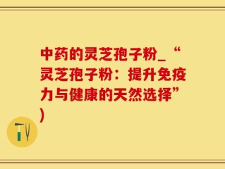 中药的灵芝孢子粉_“灵芝孢子粉：提升免疫力与健康的天然选择”)