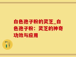 白色孢子粉的灵芝_白色孢子粉：灵芝的神奇功效与应用