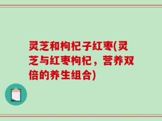 灵芝和枸杞子红枣(灵芝与红枣枸杞，营养双倍的养生组合)