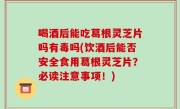 喝酒后能吃葛根灵芝片吗有毒吗(饮酒后能否安全食用葛根灵芝片？必读注意事项！)