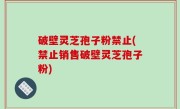 破壁灵芝孢子粉禁止(禁止销售破壁灵芝孢子粉)