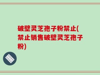 破壁灵芝孢子粉禁止(禁止销售破壁灵芝孢子粉)