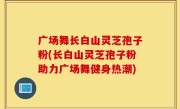广场舞长白山灵芝孢子粉(长白山灵芝孢子粉助力广场舞健身热潮)