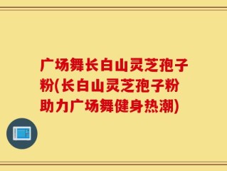 广场舞长白山灵芝孢子粉(长白山灵芝孢子粉助力广场舞健身热潮)