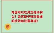 肾虚可以吃灵芝孢子粉么？灵芝孢子粉对肾虚的疗效和注意事项？